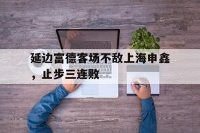 易游体育直播团队-包含延边富德客场不敌上海申鑫，止步三连败的词条