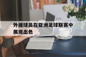 易游体育-外援球员在亚洲足球联赛中展现出色的简单介绍