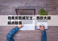 易游体育直播团队-丹麦完胜威尔士，西欧大国越战越强