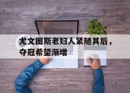 易游体育赛事中心-尤文图斯老妇人紧随其后，夺冠希望渐增的简单介绍