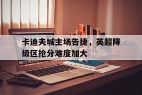 易游体育官网-包含卡迪夫城主场告捷，英超降级区抢分难度加大的词条
