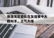 易游体育公司-斯洛文尼亚队在友谊赛中大胜对手，士气大增的简单介绍