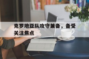 易游体育平台-关于克罗地亚队攻守兼备，备受关注焦点的信息