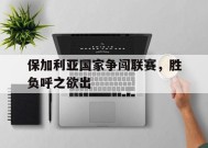 易游体育直播团队-保加利亚国家争闯联赛，胜负呼之欲出的简单介绍