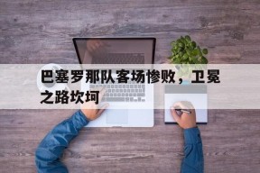 易游体育公司-巴塞罗那队客场惨败,卫冕之路坎坷了吗