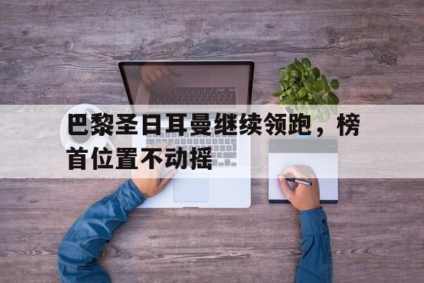 包含巴黎圣日耳曼继续领跑，榜首位置不动摇的词条